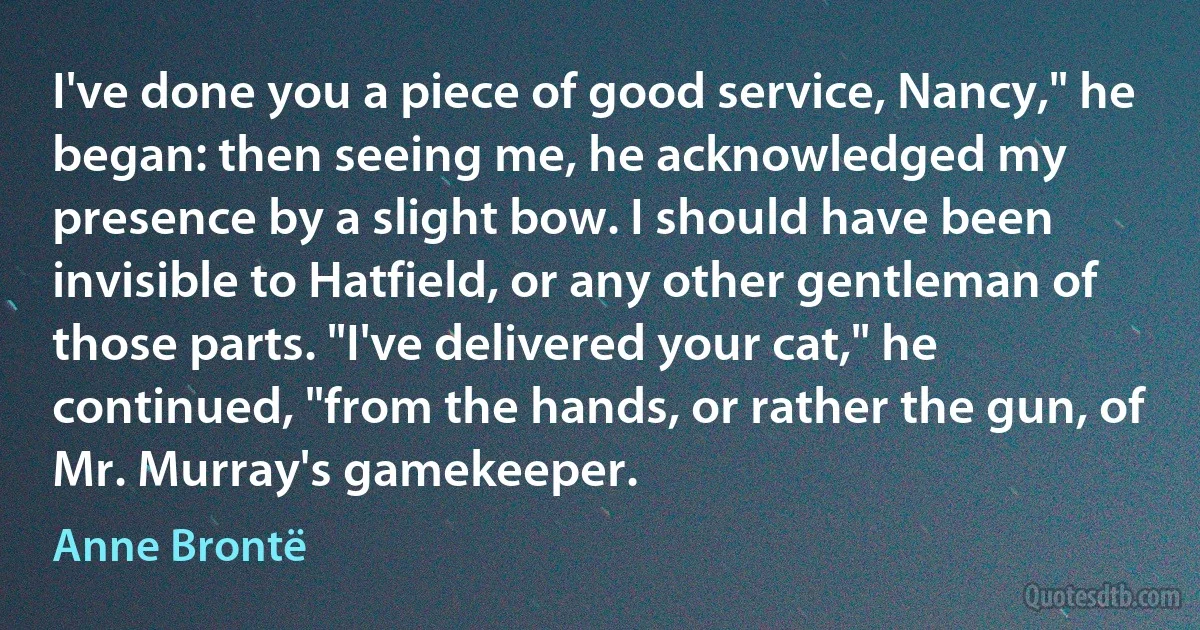 I've done you a piece of good service, Nancy," he began: then seeing me, he acknowledged my presence by a slight bow. I should have been invisible to Hatfield, or any other gentleman of those parts. "I've delivered your cat," he continued, "from the hands, or rather the gun, of Mr. Murray's gamekeeper. (Anne Brontë)