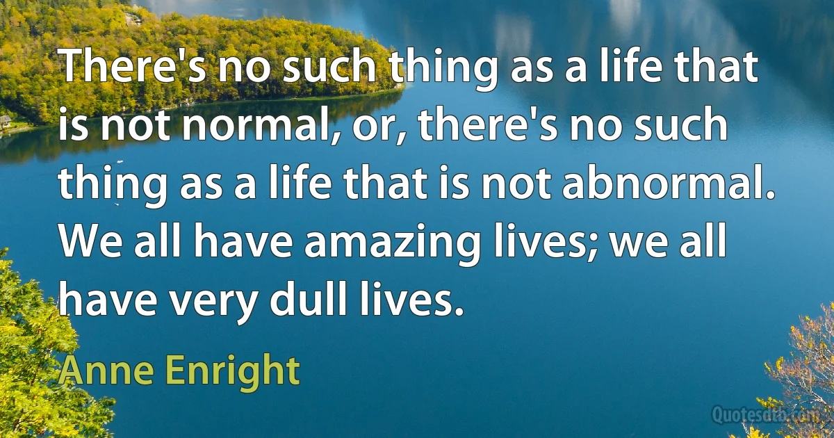 There's no such thing as a life that is not normal, or, there's no such thing as a life that is not abnormal. We all have amazing lives; we all have very dull lives. (Anne Enright)