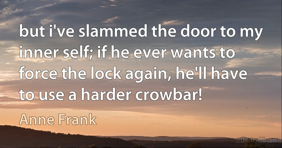 but i've slammed the door to my inner self; if he ever wants to force the lock again, he'll have to use a harder crowbar! (Anne Frank)