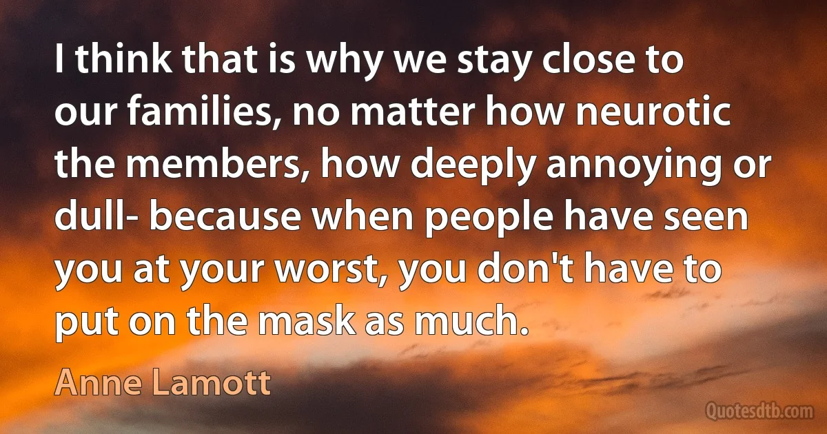 I think that is why we stay close to our families, no matter how neurotic the members, how deeply annoying or dull- because when people have seen you at your worst, you don't have to put on the mask as much. (Anne Lamott)