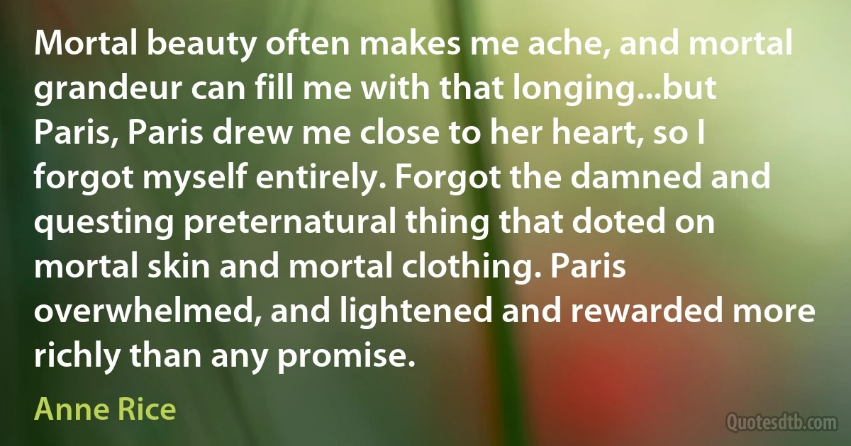 Mortal beauty often makes me ache, and mortal grandeur can fill me with that longing...but Paris, Paris drew me close to her heart, so I forgot myself entirely. Forgot the damned and questing preternatural thing that doted on mortal skin and mortal clothing. Paris overwhelmed, and lightened and rewarded more richly than any promise. (Anne Rice)