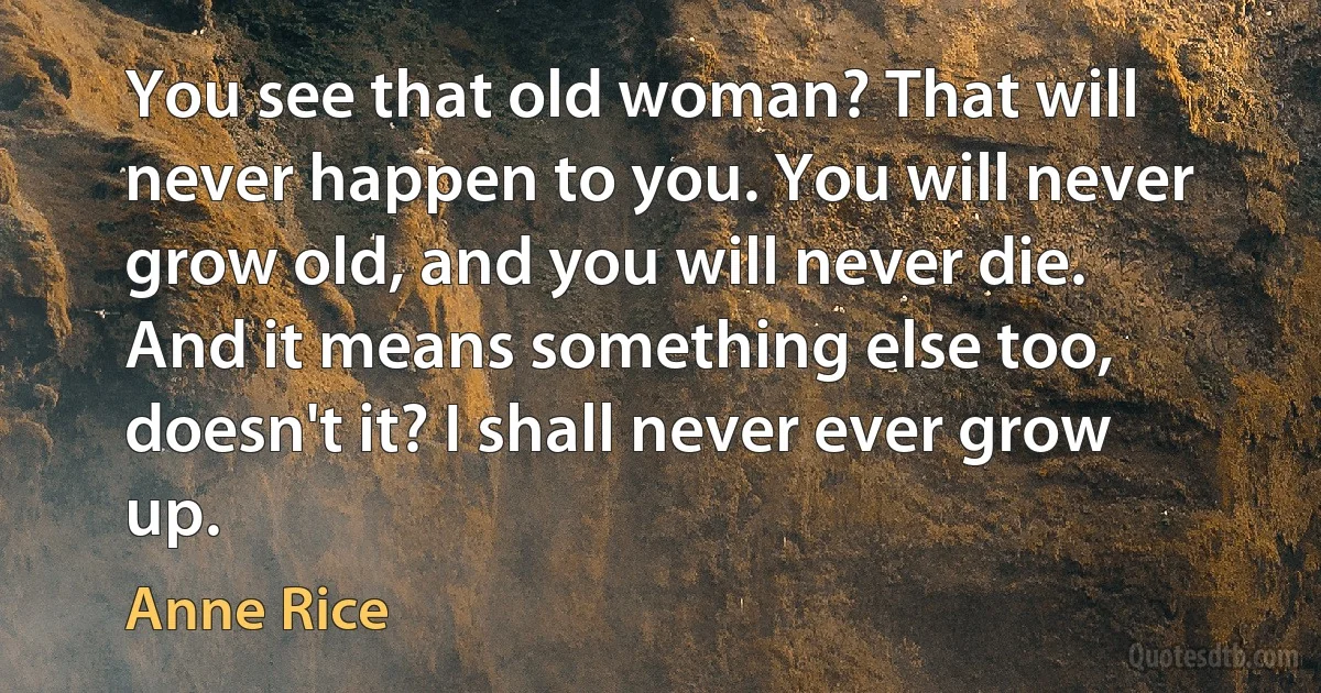 You see that old woman? That will never happen to you. You will never grow old, and you will never die.
And it means something else too, doesn't it? I shall never ever grow up. (Anne Rice)