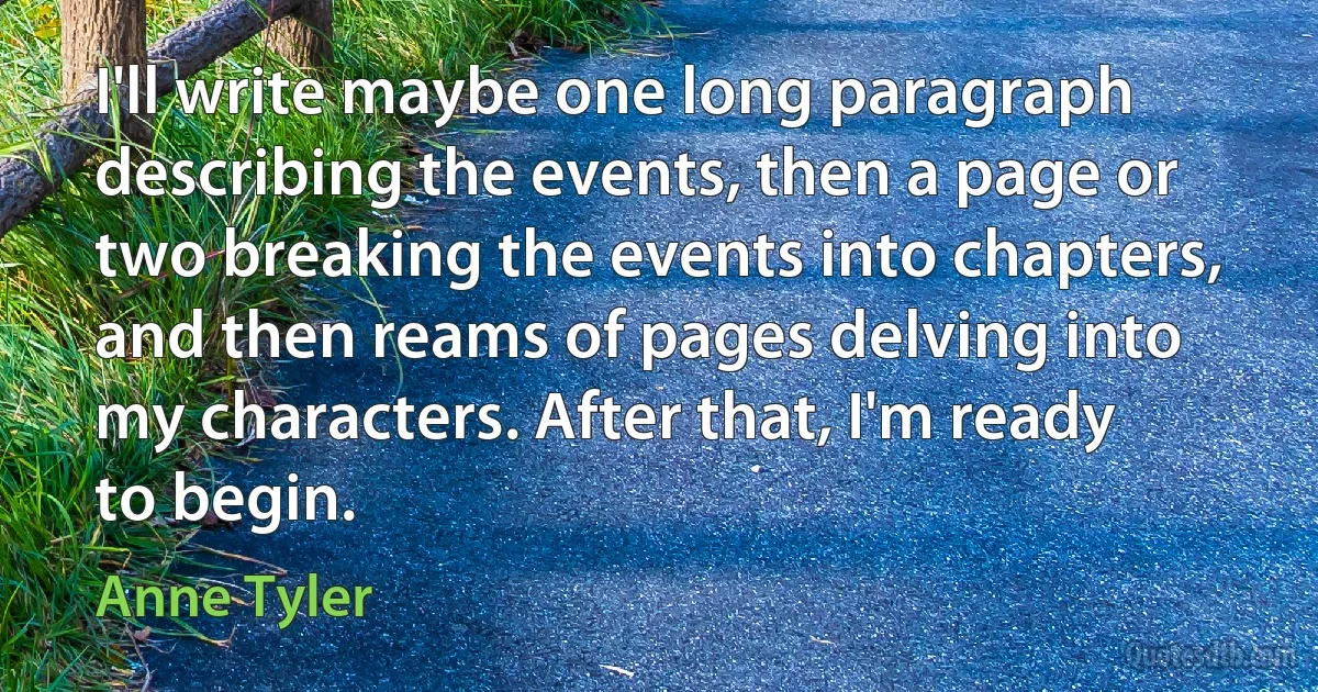 I'll write maybe one long paragraph describing the events, then a page or two breaking the events into chapters, and then reams of pages delving into my characters. After that, I'm ready to begin. (Anne Tyler)