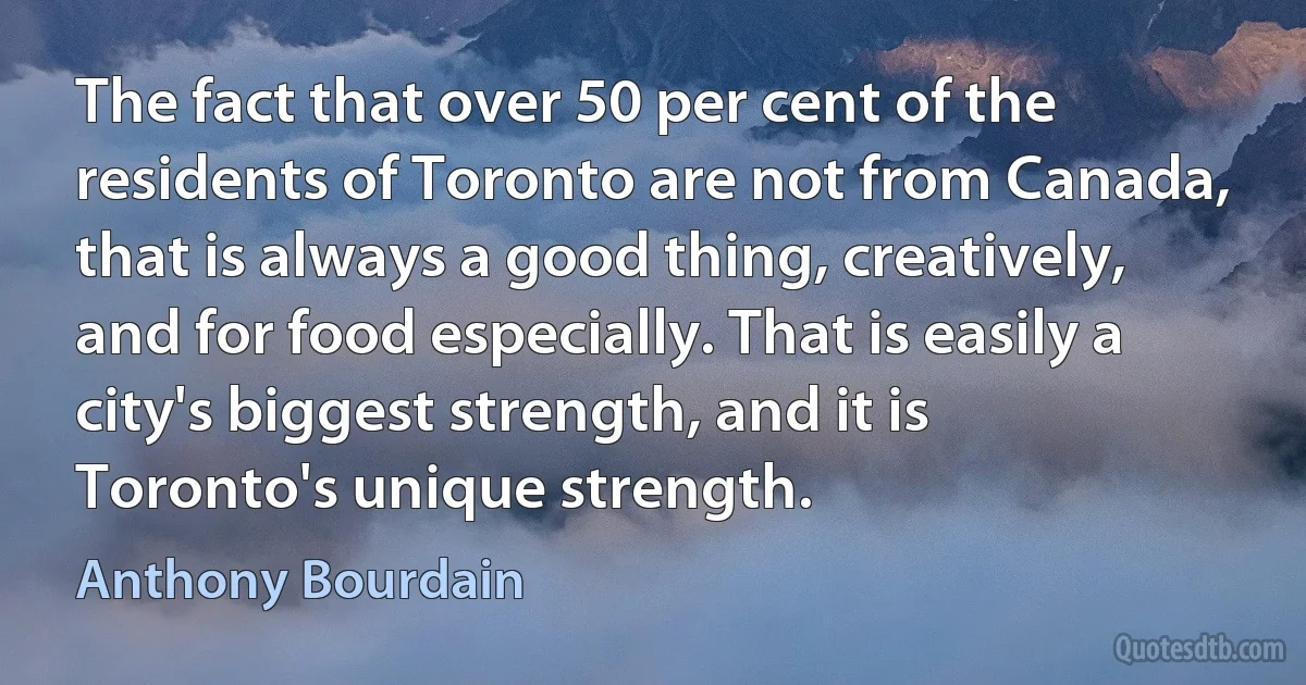 The fact that over 50 per cent of the residents of Toronto are not from Canada, that is always a good thing, creatively, and for food especially. That is easily a city's biggest strength, and it is Toronto's unique strength. (Anthony Bourdain)