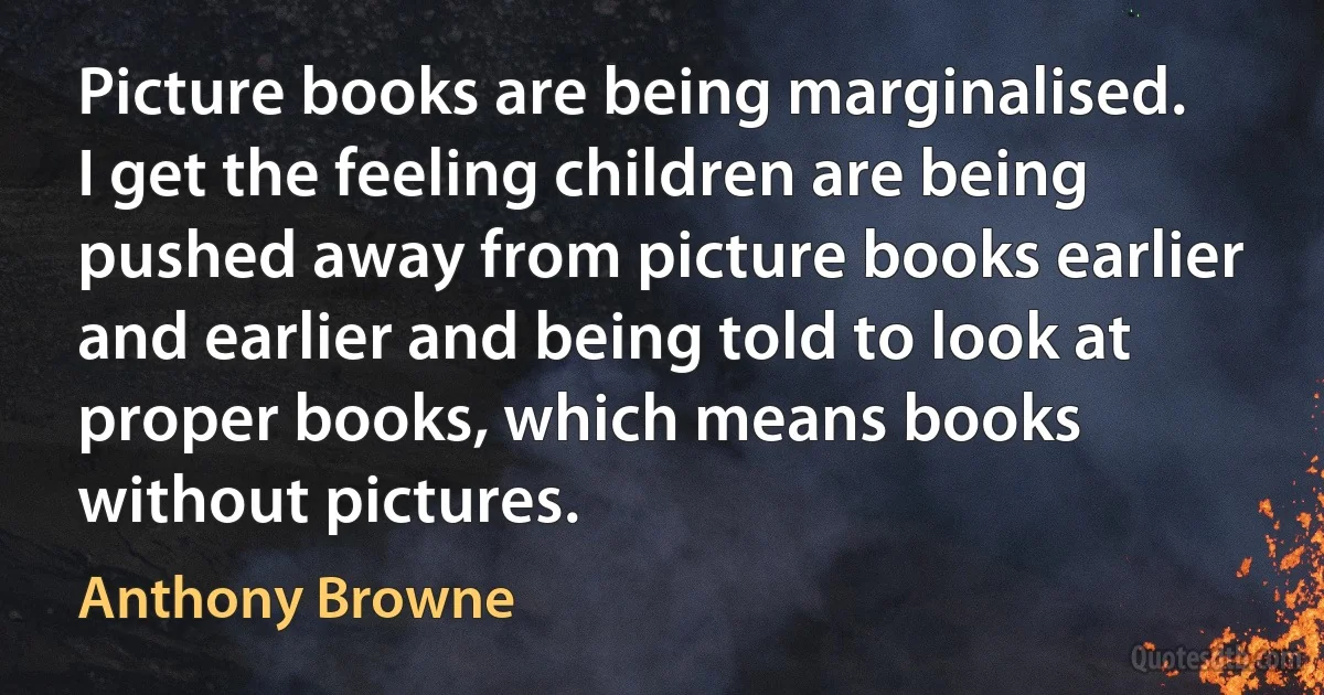 Picture books are being marginalised. I get the feeling children are being pushed away from picture books earlier and earlier and being told to look at proper books, which means books without pictures. (Anthony Browne)