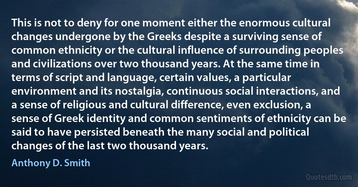 This is not to deny for one moment either the enormous cultural changes undergone by the Greeks despite a surviving sense of common ethnicity or the cultural influence of surrounding peoples and civilizations over two thousand years. At the same time in terms of script and language, certain values, a particular environment and its nostalgia, continuous social interactions, and a sense of religious and cultural difference, even exclusion, a sense of Greek identity and common sentiments of ethnicity can be said to have persisted beneath the many social and political changes of the last two thousand years. (Anthony D. Smith)