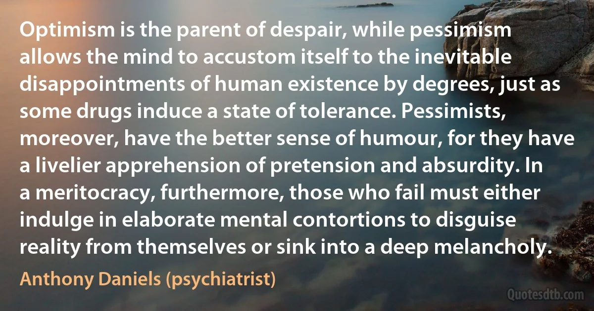 Optimism is the parent of despair, while pessimism allows the mind to accustom itself to the inevitable disappointments of human existence by degrees, just as some drugs induce a state of tolerance. Pessimists, moreover, have the better sense of humour, for they have a livelier apprehension of pretension and absurdity. In a meritocracy, furthermore, those who fail must either indulge in elaborate mental contortions to disguise reality from themselves or sink into a deep melancholy. (Anthony Daniels (psychiatrist))