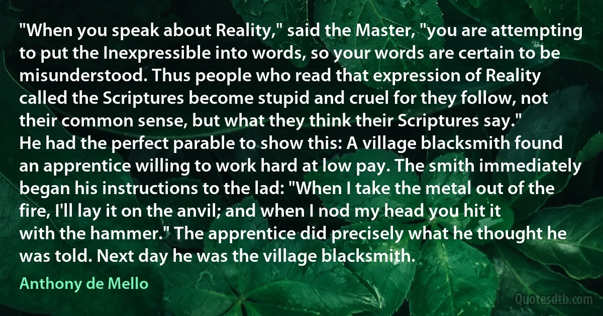 "When you speak about Reality," said the Master, "you are attempting to put the Inexpressible into words, so your words are certain to be misunderstood. Thus people who read that expression of Reality called the Scriptures become stupid and cruel for they follow, not their common sense, but what they think their Scriptures say."
He had the perfect parable to show this: A village blacksmith found an apprentice willing to work hard at low pay. The smith immediately began his instructions to the lad: "When I take the metal out of the fire, I'll lay it on the anvil; and when I nod my head you hit it with the hammer." The apprentice did precisely what he thought he was told. Next day he was the village blacksmith. (Anthony de Mello)