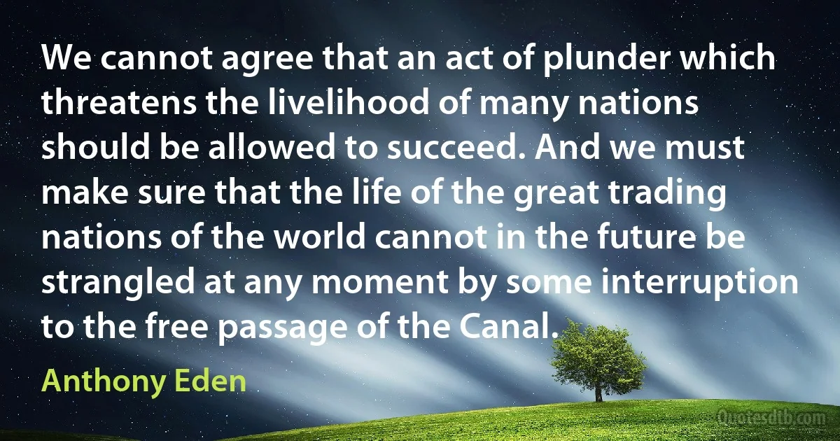 We cannot agree that an act of plunder which threatens the livelihood of many nations should be allowed to succeed. And we must make sure that the life of the great trading nations of the world cannot in the future be strangled at any moment by some interruption to the free passage of the Canal. (Anthony Eden)