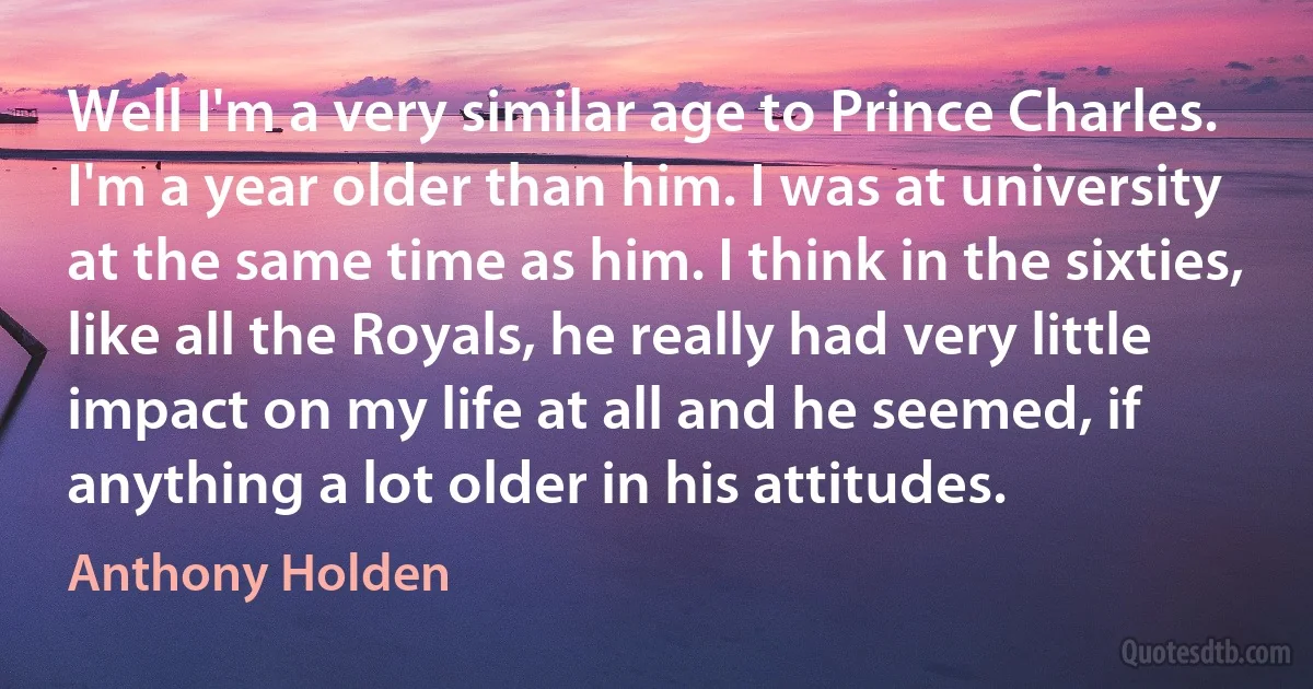 Well I'm a very similar age to Prince Charles. I'm a year older than him. I was at university at the same time as him. I think in the sixties, like all the Royals, he really had very little impact on my life at all and he seemed, if anything a lot older in his attitudes. (Anthony Holden)