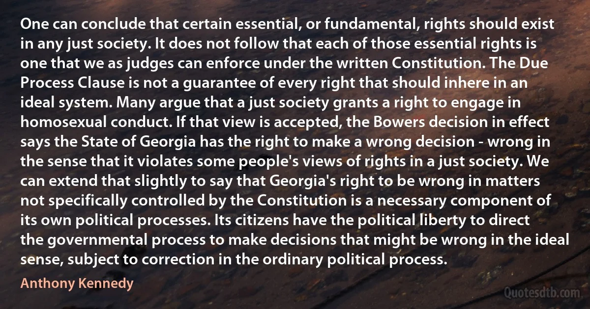 One can conclude that certain essential, or fundamental, rights should exist in any just society. It does not follow that each of those essential rights is one that we as judges can enforce under the written Constitution. The Due Process Clause is not a guarantee of every right that should inhere in an ideal system. Many argue that a just society grants a right to engage in homosexual conduct. If that view is accepted, the Bowers decision in effect says the State of Georgia has the right to make a wrong decision - wrong in the sense that it violates some people's views of rights in a just society. We can extend that slightly to say that Georgia's right to be wrong in matters not specifically controlled by the Constitution is a necessary component of its own political processes. Its citizens have the political liberty to direct the governmental process to make decisions that might be wrong in the ideal sense, subject to correction in the ordinary political process. (Anthony Kennedy)