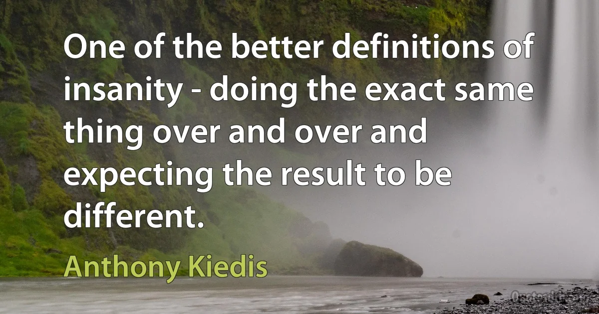 One of the better definitions of insanity - doing the exact same thing over and over and expecting the result to be different. (Anthony Kiedis)