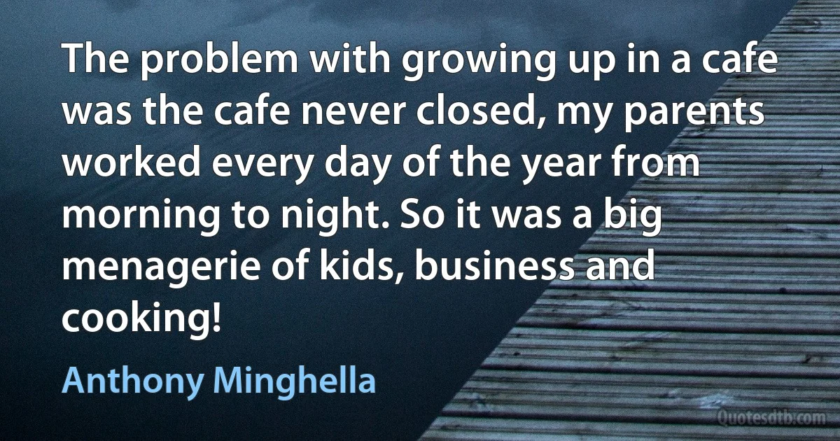 The problem with growing up in a cafe was the cafe never closed, my parents worked every day of the year from morning to night. So it was a big menagerie of kids, business and cooking! (Anthony Minghella)