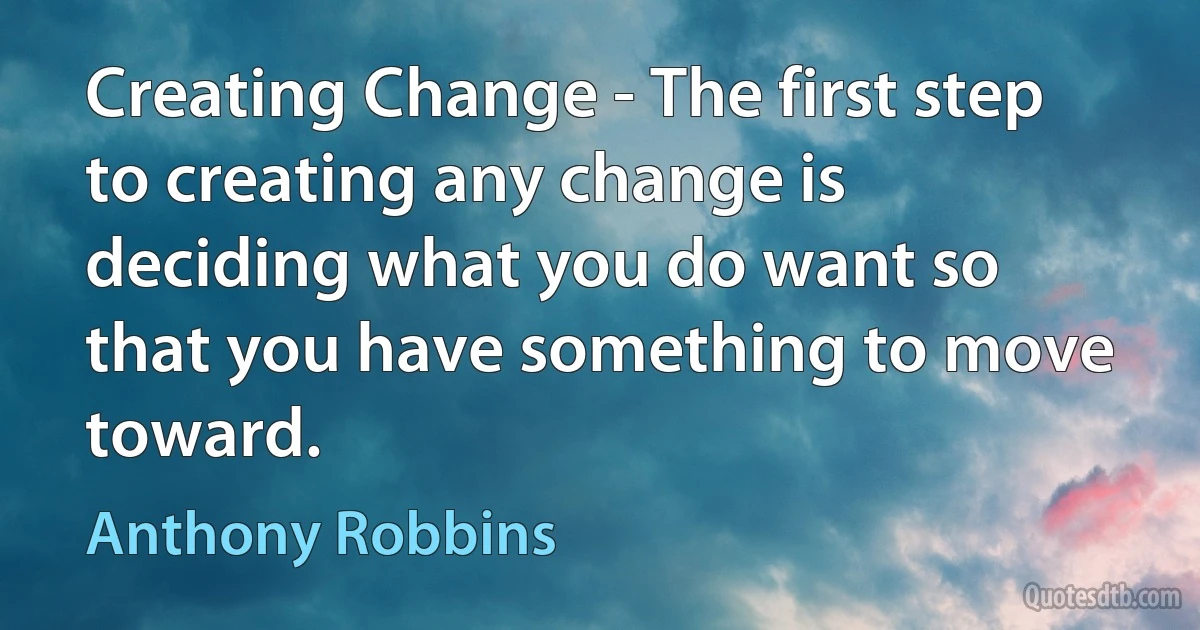 Creating Change - The first step to creating any change is deciding what you do want so that you have something to move toward. (Anthony Robbins)