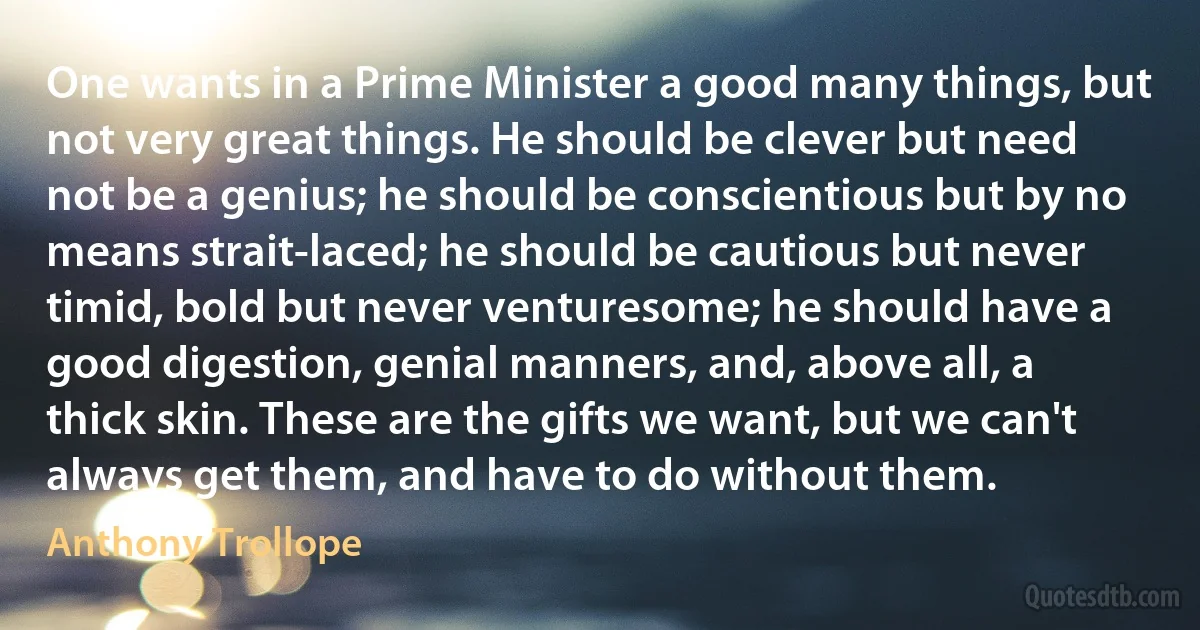 One wants in a Prime Minister a good many things, but not very great things. He should be clever but need not be a genius; he should be conscientious but by no means strait-laced; he should be cautious but never timid, bold but never venturesome; he should have a good digestion, genial manners, and, above all, a thick skin. These are the gifts we want, but we can't always get them, and have to do without them. (Anthony Trollope)