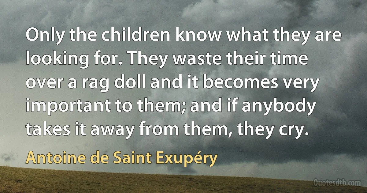 Only the children know what they are looking for. They waste their time over a rag doll and it becomes very important to them; and if anybody takes it away from them, they cry. (Antoine de Saint Exupéry)