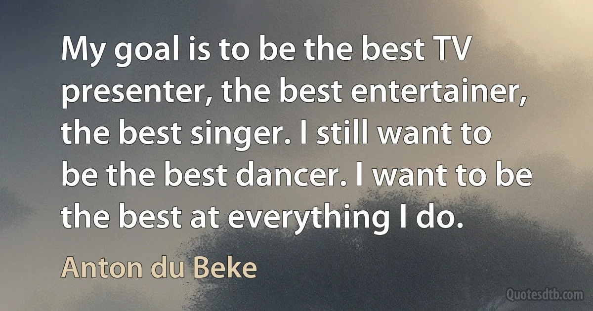 My goal is to be the best TV presenter, the best entertainer, the best singer. I still want to be the best dancer. I want to be the best at everything I do. (Anton du Beke)