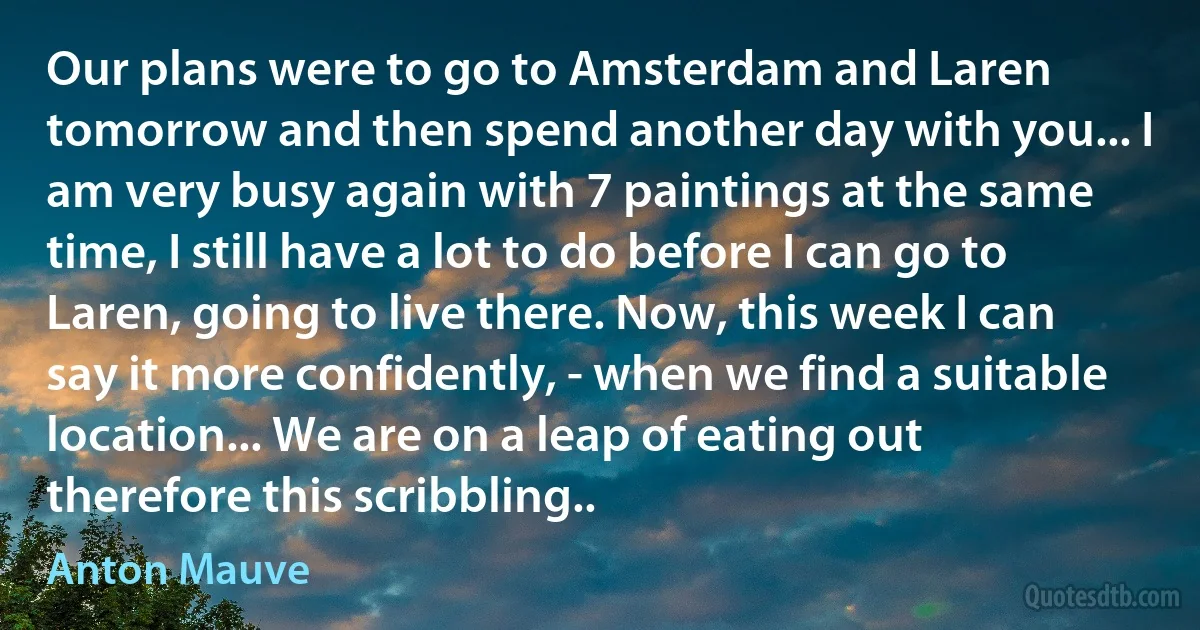 Our plans were to go to Amsterdam and Laren tomorrow and then spend another day with you... I am very busy again with 7 paintings at the same time, I still have a lot to do before I can go to Laren, going to live there. Now, this week I can say it more confidently, - when we find a suitable location... We are on a leap of eating out therefore this scribbling.. (Anton Mauve)