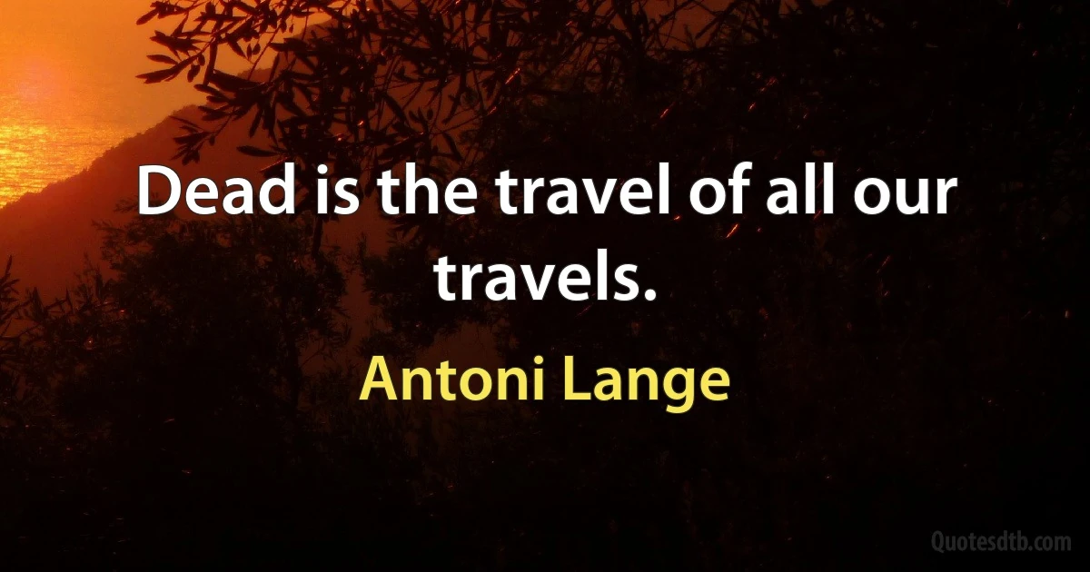 Dead is the travel of all our travels. (Antoni Lange)