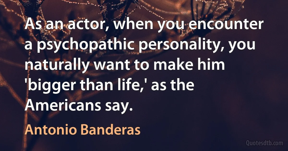 As an actor, when you encounter a psychopathic personality, you naturally want to make him 'bigger than life,' as the Americans say. (Antonio Banderas)