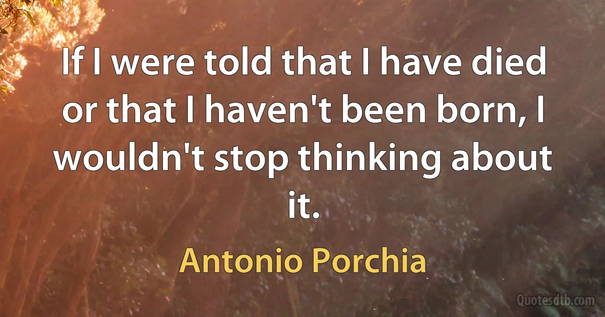 If I were told that I have died or that I haven't been born, I wouldn't stop thinking about it. (Antonio Porchia)