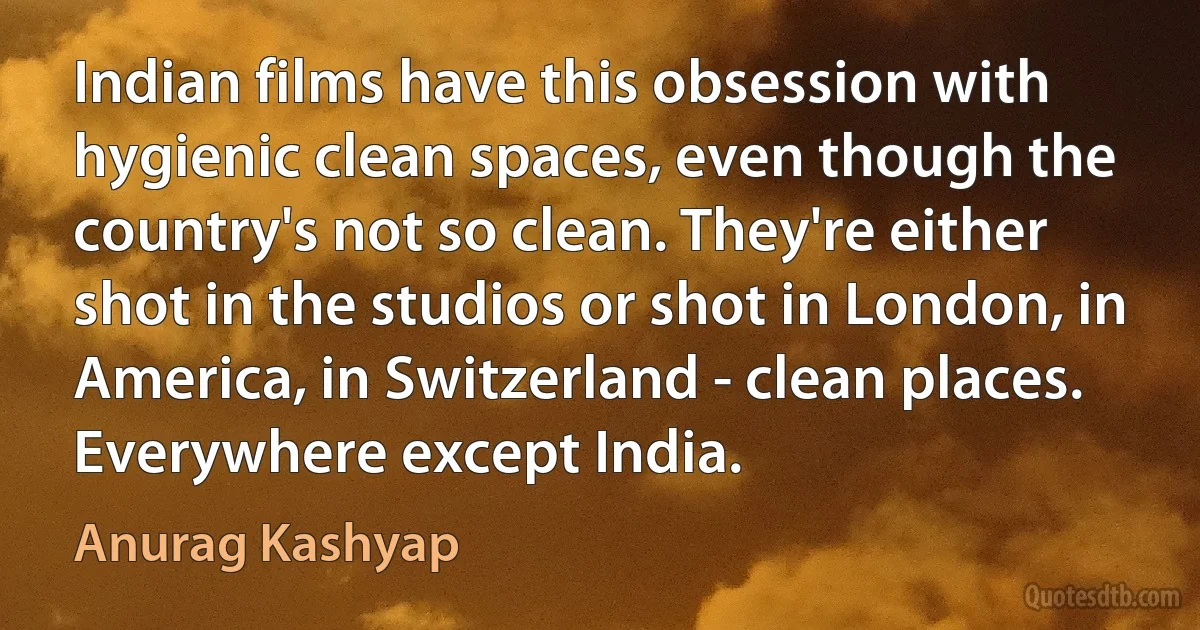 Indian films have this obsession with hygienic clean spaces, even though the country's not so clean. They're either shot in the studios or shot in London, in America, in Switzerland - clean places. Everywhere except India. (Anurag Kashyap)