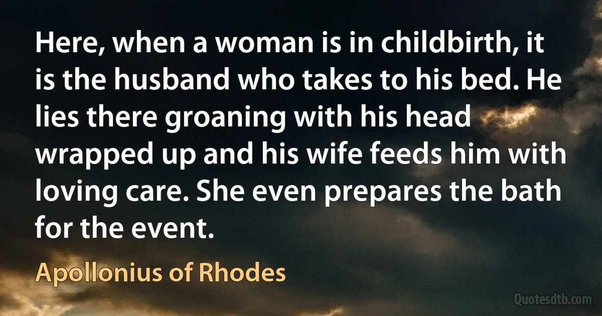 Here, when a woman is in childbirth, it is the husband who takes to his bed. He lies there groaning with his head wrapped up and his wife feeds him with loving care. She even prepares the bath for the event. (Apollonius of Rhodes)