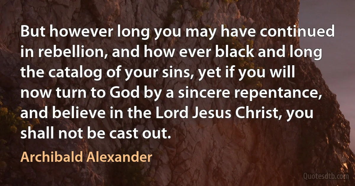 But however long you may have continued in rebellion, and how ever black and long the catalog of your sins, yet if you will now turn to God by a sincere repentance, and believe in the Lord Jesus Christ, you shall not be cast out. (Archibald Alexander)