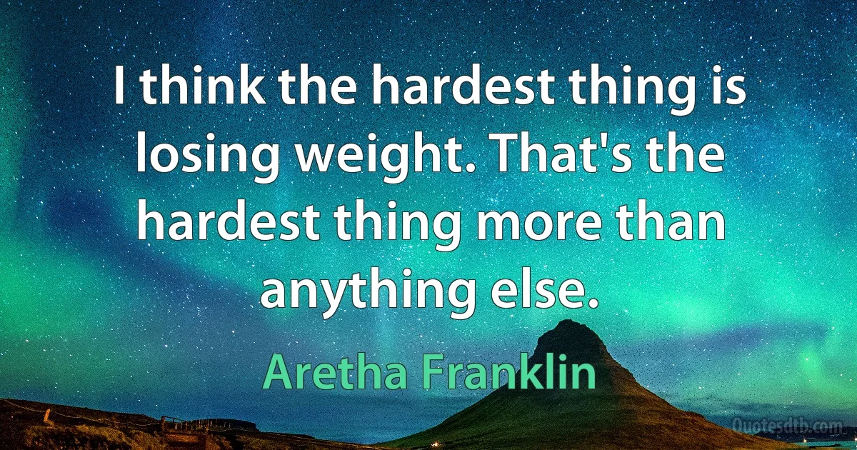 I think the hardest thing is losing weight. That's the hardest thing more than anything else. (Aretha Franklin)