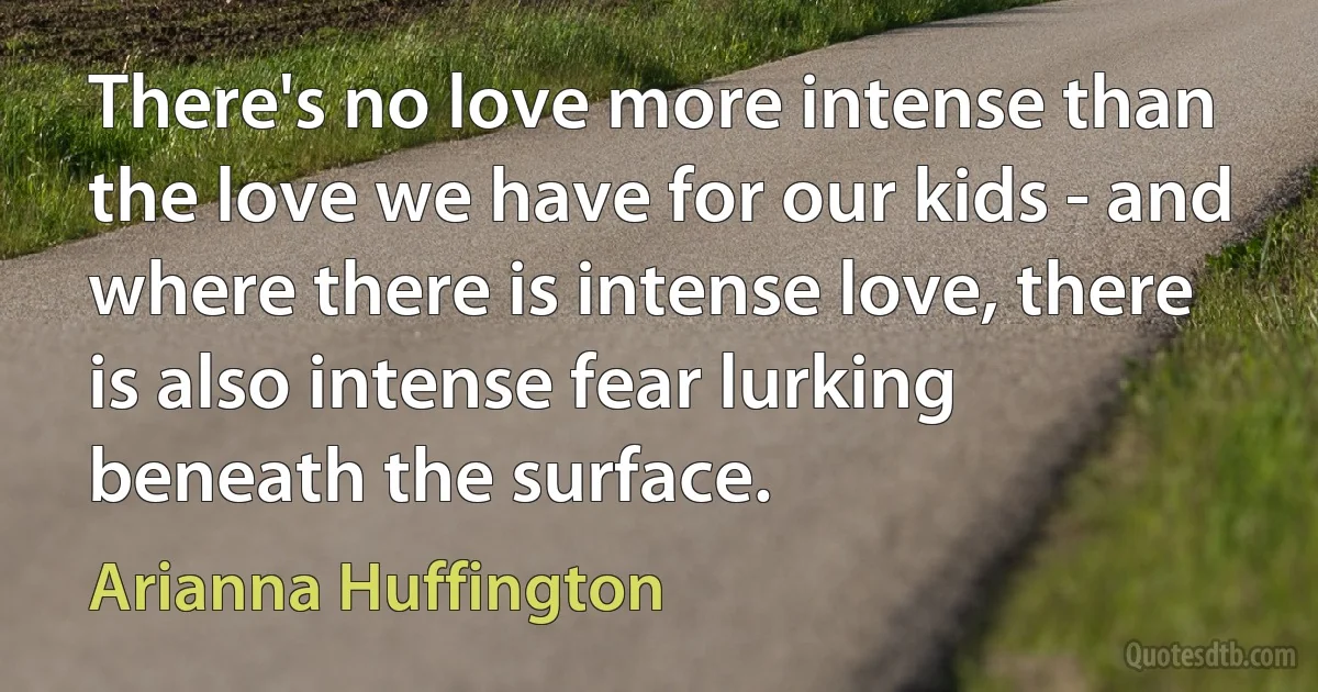 There's no love more intense than the love we have for our kids - and where there is intense love, there is also intense fear lurking beneath the surface. (Arianna Huffington)