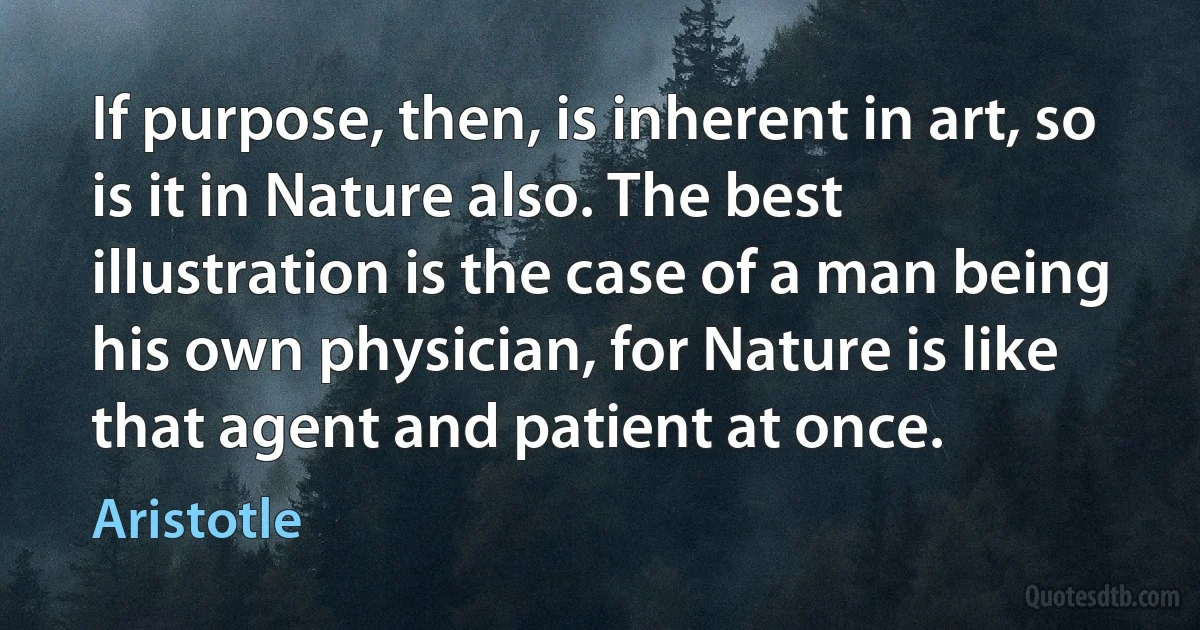 If purpose, then, is inherent in art, so is it in Nature also. The best illustration is the case of a man being his own physician, for Nature is like that agent and patient at once. (Aristotle)