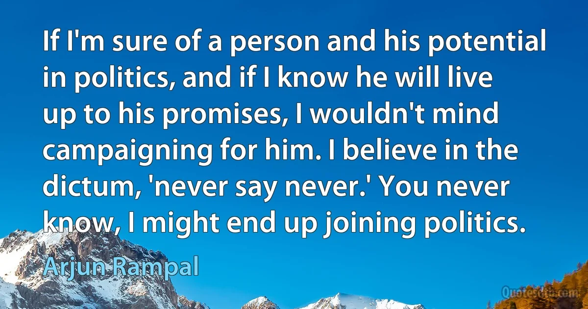 If I'm sure of a person and his potential in politics, and if I know he will live up to his promises, I wouldn't mind campaigning for him. I believe in the dictum, 'never say never.' You never know, I might end up joining politics. (Arjun Rampal)