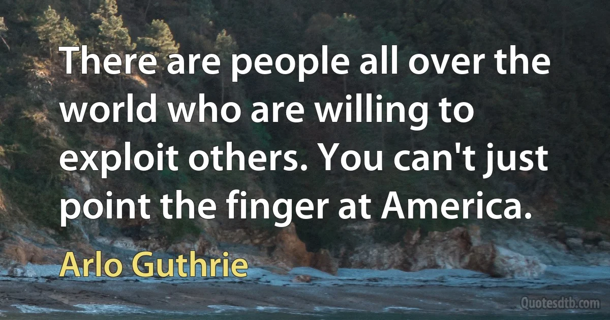 There are people all over the world who are willing to exploit others. You can't just point the finger at America. (Arlo Guthrie)