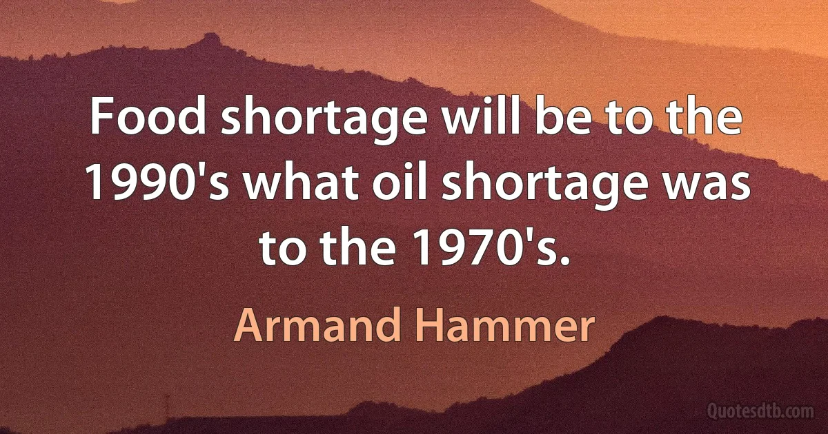 Food shortage will be to the 1990's what oil shortage was to the 1970's. (Armand Hammer)