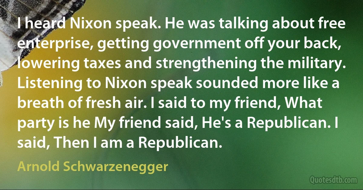 I heard Nixon speak. He was talking about free enterprise, getting government off your back, lowering taxes and strengthening the military. Listening to Nixon speak sounded more like a breath of fresh air. I said to my friend, What party is he My friend said, He's a Republican. I said, Then I am a Republican. (Arnold Schwarzenegger)