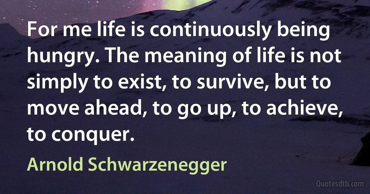 For me life is continuously being hungry. The meaning of life is not simply to exist, to survive, but to move ahead, to go up, to achieve, to conquer. (Arnold Schwarzenegger)