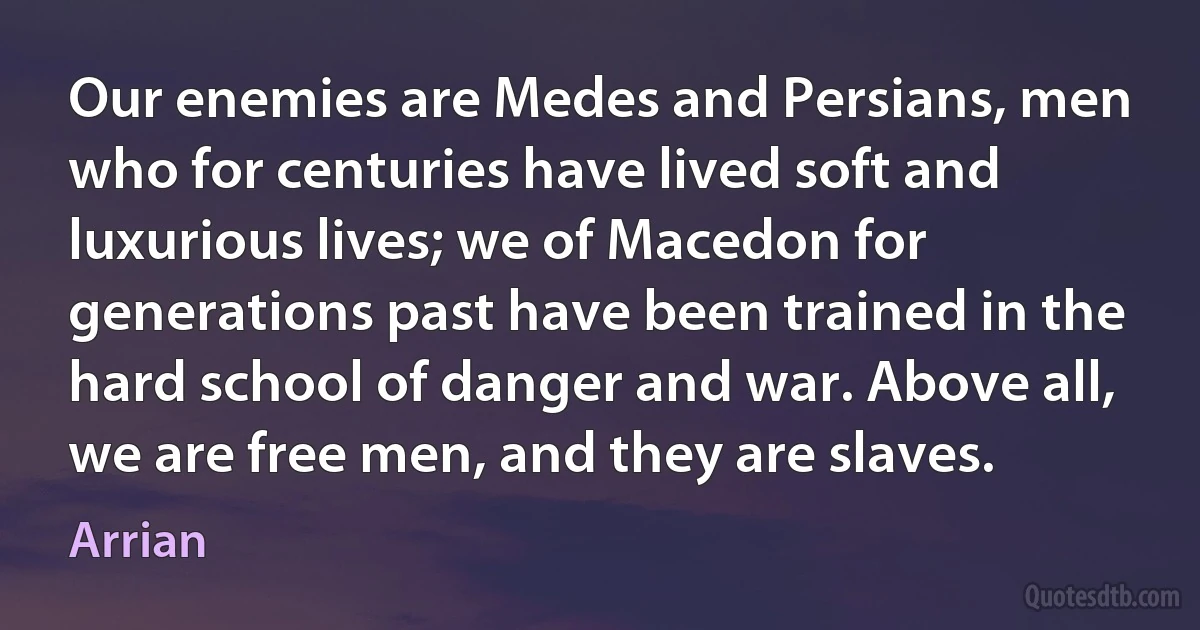 Our enemies are Medes and Persians, men who for centuries have lived soft and luxurious lives; we of Macedon for generations past have been trained in the hard school of danger and war. Above all, we are free men, and they are slaves. (Arrian)