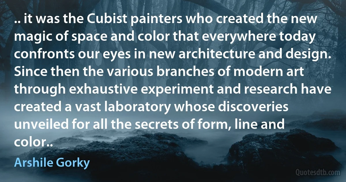 .. it was the Cubist painters who created the new magic of space and color that everywhere today confronts our eyes in new architecture and design. Since then the various branches of modern art through exhaustive experiment and research have created a vast laboratory whose discoveries unveiled for all the secrets of form, line and color.. (Arshile Gorky)