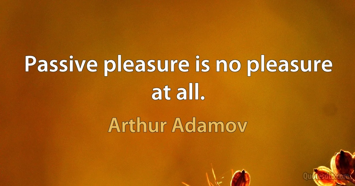 Passive pleasure is no pleasure at all. (Arthur Adamov)