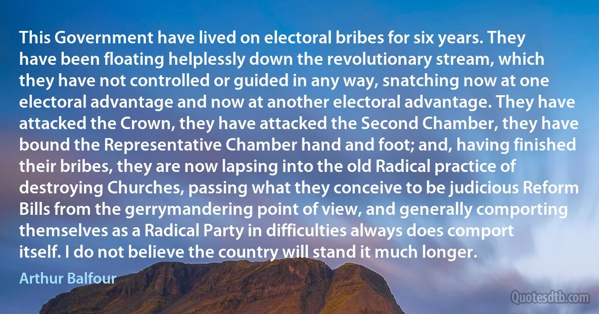 This Government have lived on electoral bribes for six years. They have been floating helplessly down the revolutionary stream, which they have not controlled or guided in any way, snatching now at one electoral advantage and now at another electoral advantage. They have attacked the Crown, they have attacked the Second Chamber, they have bound the Representative Chamber hand and foot; and, having finished their bribes, they are now lapsing into the old Radical practice of destroying Churches, passing what they conceive to be judicious Reform Bills from the gerrymandering point of view, and generally comporting themselves as a Radical Party in difficulties always does comport itself. I do not believe the country will stand it much longer. (Arthur Balfour)