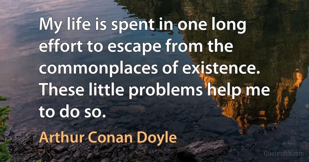 My life is spent in one long effort to escape from the commonplaces of existence. These little problems help me to do so. (Arthur Conan Doyle)