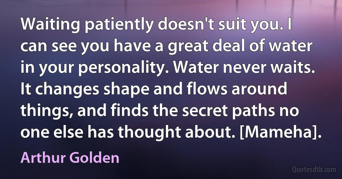 Waiting patiently doesn't suit you. I can see you have a great deal of water in your personality. Water never waits. It changes shape and flows around things, and finds the secret paths no one else has thought about. [Mameha]. (Arthur Golden)