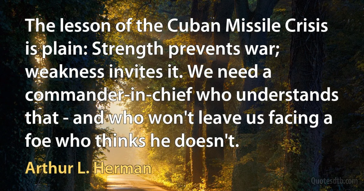 The lesson of the Cuban Missile Crisis is plain: Strength prevents war; weakness invites it. We need a commander-in-chief who understands that - and who won't leave us facing a foe who thinks he doesn't. (Arthur L. Herman)