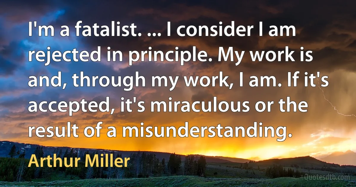 I'm a fatalist. ... I consider I am rejected in principle. My work is and, through my work, I am. If it's accepted, it's miraculous or the result of a misunderstanding. (Arthur Miller)