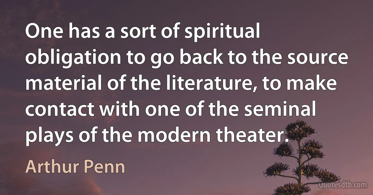 One has a sort of spiritual obligation to go back to the source material of the literature, to make contact with one of the seminal plays of the modern theater. (Arthur Penn)