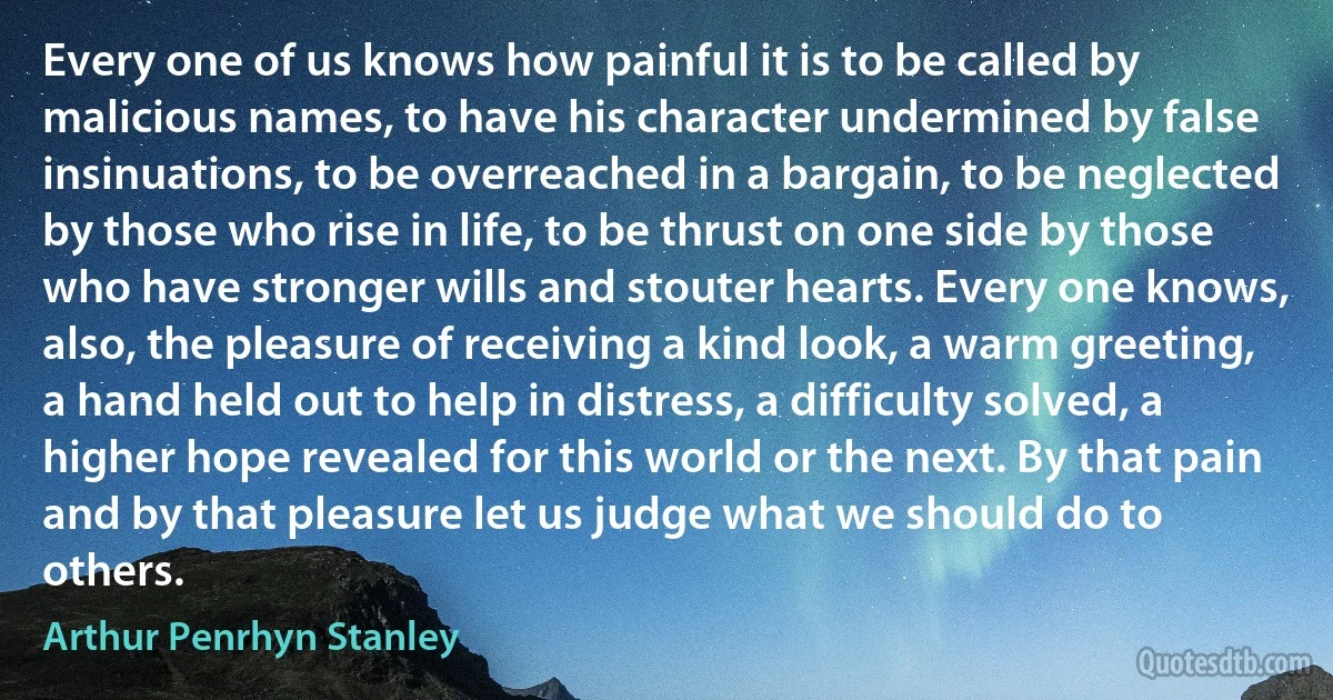 Every one of us knows how painful it is to be called by malicious names, to have his character undermined by false insinuations, to be overreached in a bargain, to be neglected by those who rise in life, to be thrust on one side by those who have stronger wills and stouter hearts. Every one knows, also, the pleasure of receiving a kind look, a warm greeting, a hand held out to help in distress, a difficulty solved, a higher hope revealed for this world or the next. By that pain and by that pleasure let us judge what we should do to others. (Arthur Penrhyn Stanley)