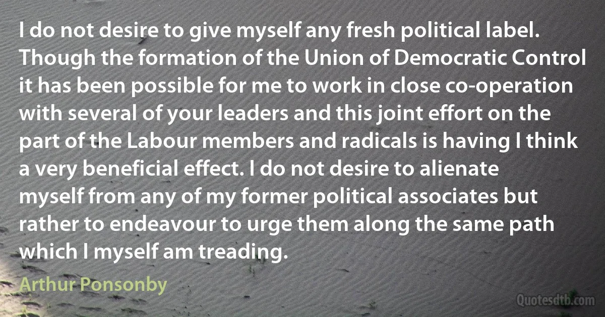 I do not desire to give myself any fresh political label. Though the formation of the Union of Democratic Control it has been possible for me to work in close co-operation with several of your leaders and this joint effort on the part of the Labour members and radicals is having I think a very beneficial effect. I do not desire to alienate myself from any of my former political associates but rather to endeavour to urge them along the same path which I myself am treading. (Arthur Ponsonby)