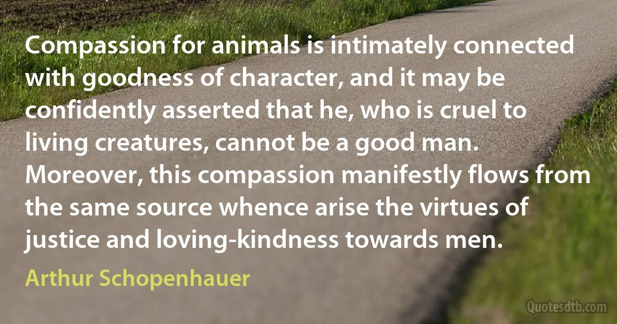 Compassion for animals is intimately connected with goodness of character, and it may be confidently asserted that he, who is cruel to living creatures, cannot be a good man. Moreover, this compassion manifestly flows from the same source whence arise the virtues of justice and loving-kindness towards men. (Arthur Schopenhauer)