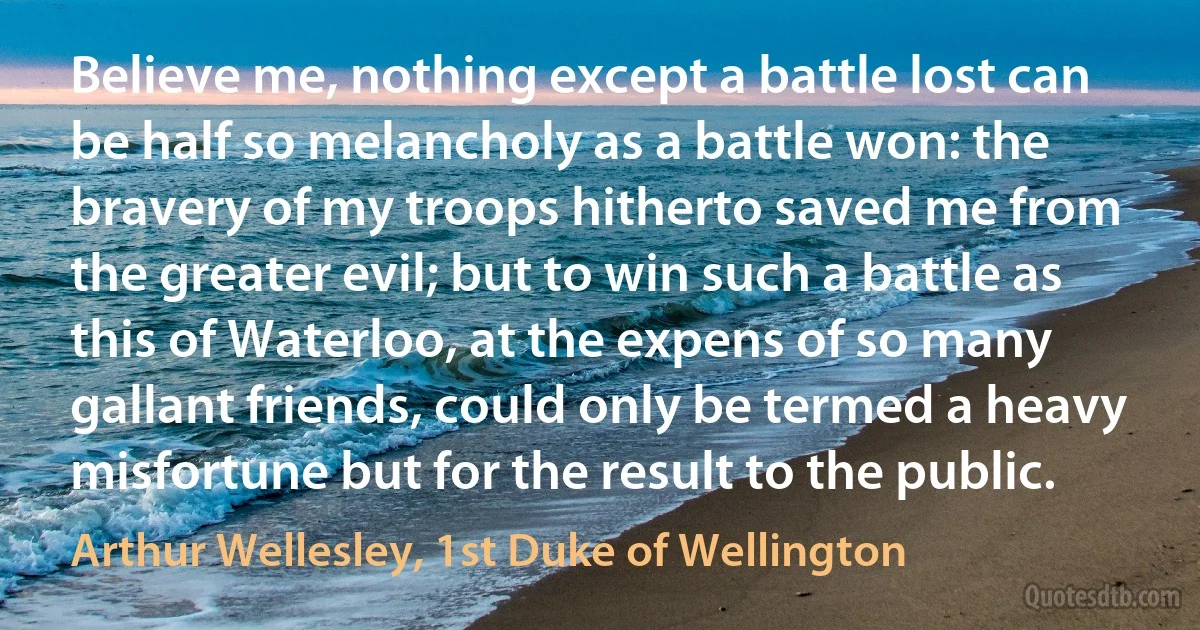 Believe me, nothing except a battle lost can be half so melancholy as a battle won: the bravery of my troops hitherto saved me from the greater evil; but to win such a battle as this of Waterloo, at the expens of so many gallant friends, could only be termed a heavy misfortune but for the result to the public. (Arthur Wellesley, 1st Duke of Wellington)