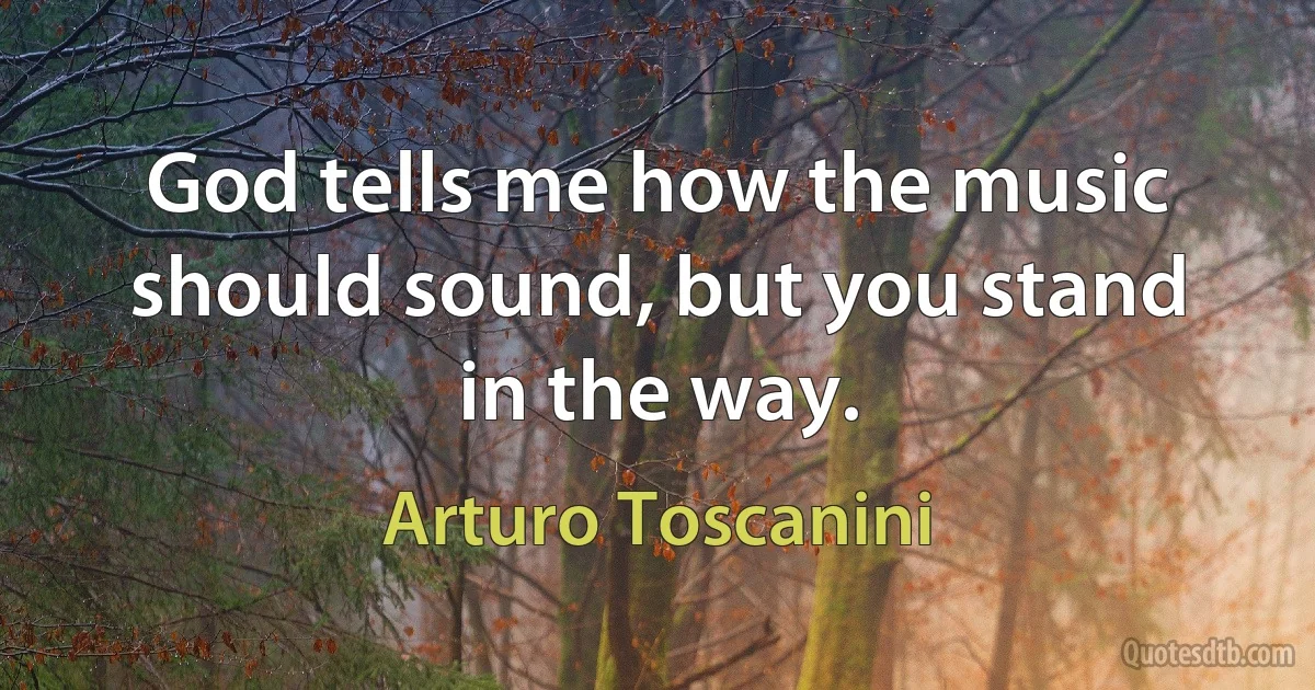 God tells me how the music should sound, but you stand in the way. (Arturo Toscanini)